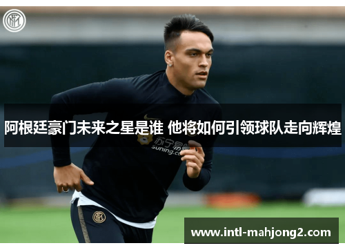 阿根廷豪门未来之星是谁 他将如何引领球队走向辉煌