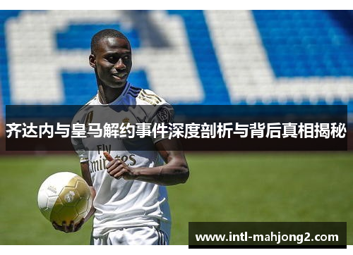 齐达内与皇马解约事件深度剖析与背后真相揭秘 齐达内与皇马解约事件深度剖析与背后真相揭秘