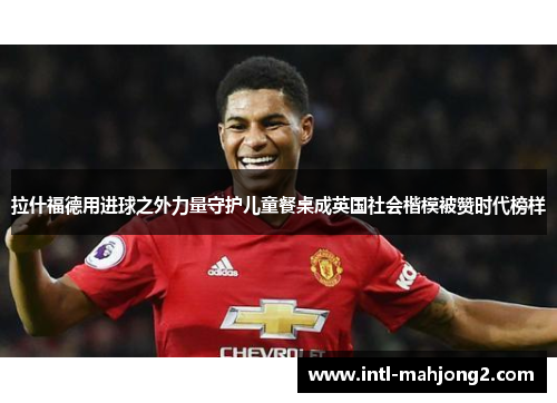 拉什福德用进球之外力量守护儿童餐桌成英国社会楷模被赞时代榜样 拉什福德用进球之外力量守护儿童餐桌成英国社会楷模被赞时代榜样