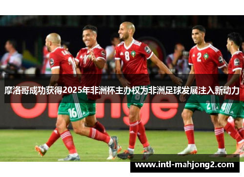 摩洛哥成功获得2025年非洲杯主办权为非洲足球发展注入新动力 摩洛哥成功获得2025年非洲杯主办权为非洲足球发展注入新动力
