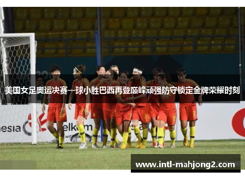 美国女足奥运决赛一球小胜巴西再登巅峰顽强防守锁定金牌荣耀时刻