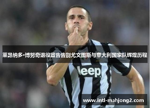 莱昂纳多·博努奇退役宣告告别尤文图斯与意大利国家队辉煌历程