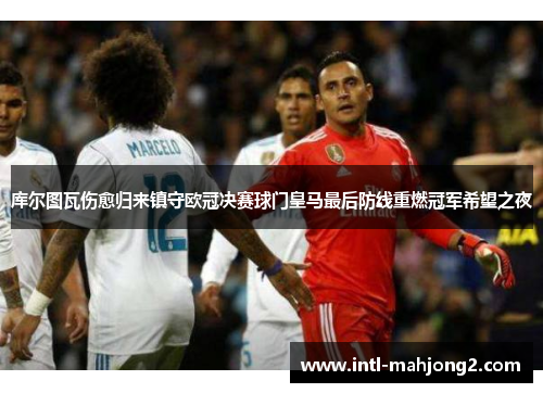 库尔图瓦伤愈归来镇守欧冠决赛球门皇马最后防线重燃冠军希望之夜