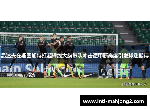 昂达夫在斯图加特扛起锋线大旗带队冲击德甲新高度引发球迷期待
