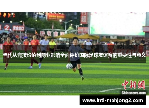 当代从竞技价值到商业影响全面评价国际足球友谊赛的重要性与意义 当代从竞技价值到商业影响全面评价国际足球友谊赛的重要性与意义