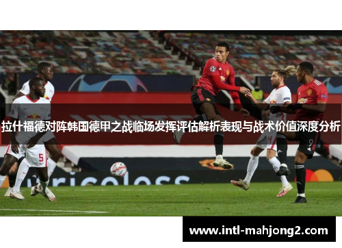 拉什福德对阵韩国德甲之战临场发挥评估解析表现与战术价值深度分析