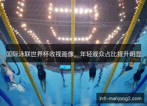 国际泳联世界杯收视画像，年轻观众占比提升明显